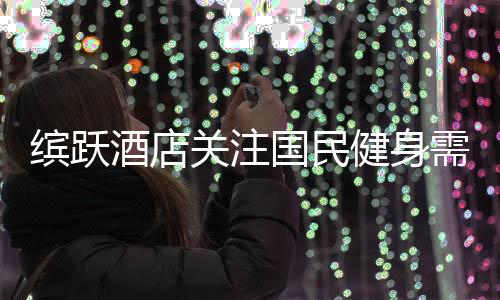 缤跃酒店关注国民健身需求，跨界创新推出健康运动酒店产品！