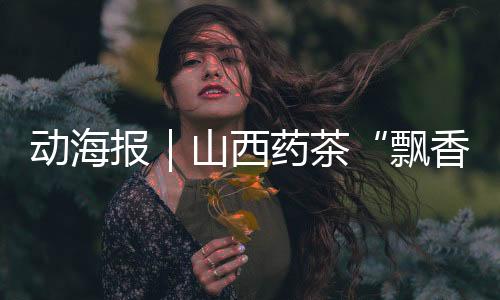 动海报｜山西药茶“飘香”服贸会！