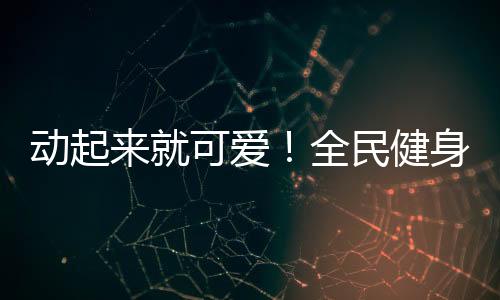 动起来就可爱！全民健身日，快手联合贵人鸟共掀全民健身热潮