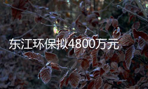 东江环保拟4800万元收购富龙环保30%股权