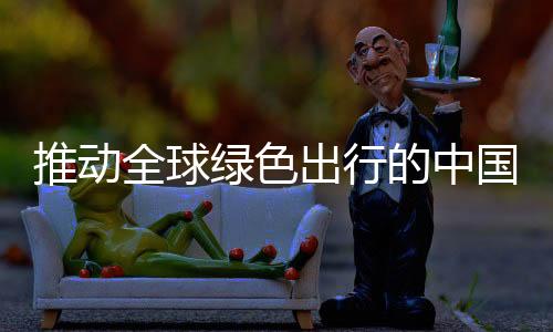 推动全球绿色出行的中国力量