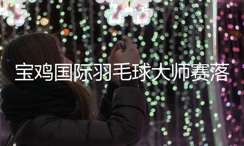 宝鸡国际羽毛球大师赛落幕 中国队夺得3冠5亚