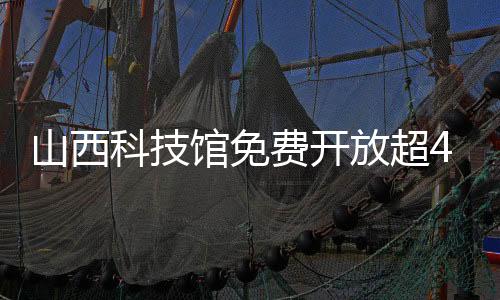 山西科技馆免费开放超400天接待131.15万余人