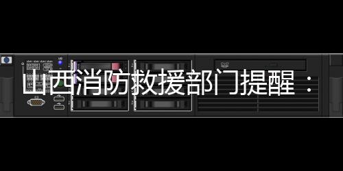 山西消防救援部门提醒：强化督查检查，消除盲区死角