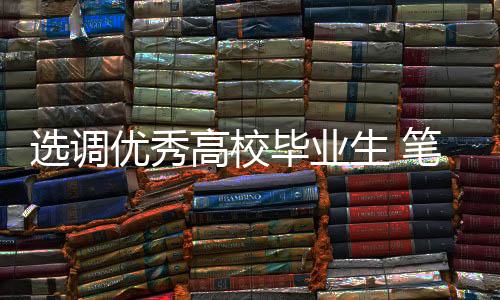 选调优秀高校毕业生 笔试分数线公布