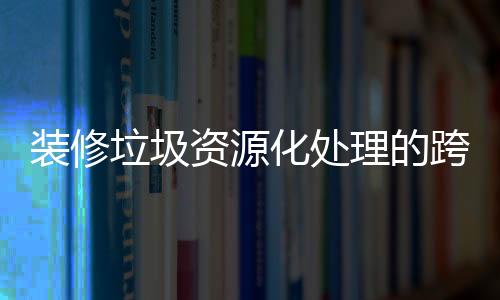 装修垃圾资源化处理的跨领域碳减排作用分析