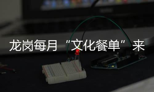 龙岗每月“文化餐单”来了！演出展览讲座资讯“一站式”获取