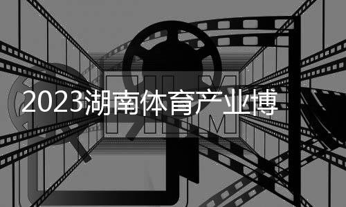 2023湖南体育产业博览会圆满闭幕